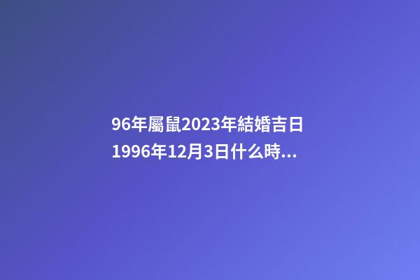 96年屬鼠2023年結婚吉日 1996年12月3日什么時候結婚-第1張-觀點-玄機派